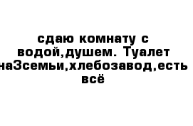 сдаю комнату с водой,душем. Туалет на3семьи,хлебозавод,есть всё